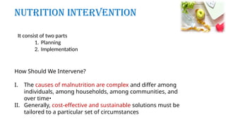 How Should We Intervene?
I. The causes of malnutrition are complex and differ among
individuals, among households, among communities, and
over time•
II. Generally, cost-effective and sustainable solutions must be
tailored to a particular set of circumstances
It consist of two parts
1. Planning
2. Implementation
Nutrition Intervention
 