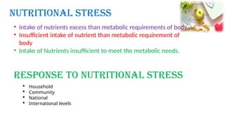  Household
 Community
 National
 International levels
Nutritional Stress
Response to Nutritional Stress
• Intake of nutrients excess than metabolic requirements of body
• Insufficient intake of nutrient than metabolic requirement of
body
• Intake of Nutrients insufficient to meet the metabolic needs.
 