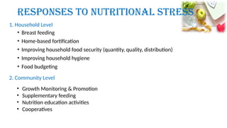 Responses to Nutritional Stress
• Breast feeding
• Home-based fortification
• Improving household food security (quantity, quality, distribution)
• Improving household hygiene
• Food budgeting
1. Household Level
2. Community Level
• Growth Monitoring & Promotion
• Supplementary feeding
• Nutrition education activities
• Cooperatives
 