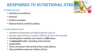 • Nutritional surveillance
• Food aid
• Conflict resolution
• National food & nutrition policies
Responses to Nutritional Stress
3. National Level
3. International Level
• Nutrition investments can help break the cycle of
• poverty and increase a country’s GDP by at leas 2-3% annually.
• Investing $1 in nutrition can result in a $30 return
• in improved health, schooling and economic
• productivity.
• There are proven interventions that could address
• these problems and save millions of lives
 
