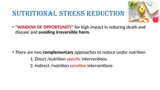 Nutritional Stress Reduction
• “WINDOW OF OPPORTUNITY” for high impact in reducing death and
disease and avoiding irreversible harm.
• There are two complementary approaches to reduce under nutrition
1. Direct /nutrition specific interventions
2. Indirect /nutrition sensitive interventions
 