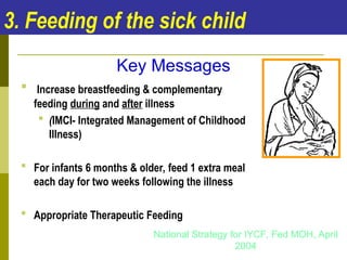 3. Feeding of the sick child
 Increase breastfeeding & complementary
feeding during and after illness
 (IMCI- Integrated Management of Childhood
Illness)
 For infants 6 months & older, feed 1 extra meal
each day for two weeks following the illness
 Appropriate Therapeutic Feeding
Key Messages
National Strategy for IYCF, Fed MOH, April
2004
 