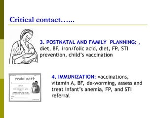 Critical contact…...
a
3. POSTNATAL AND FAMILY PLANNING: ,
diet, BF, iron/folic acid, diet, FP, STI
prevention, child’s vaccination
4. IMMUNIZATION: vaccinations,
vitamin A, BF, de-worming, assess and
treat infant’s anemia, FP, and STI
referral
 