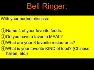 Bell Ringer:
With your partner discuss:
①Name 4 of your favorite foods.
②Do you have a favorite MEAL?
③What are your 3 favorite restaurants?
④What is your favorite KIND of food? (Chinese,
Italian, etc.)
 