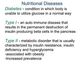 Nutritional Diseases
Diabetes - condition in which body is
unable to utilize glucose in a normal way
Type I - an auto immune disease that
results in the permanent destruction of
insulin producing beta cells in the pancreas
Type II - metabolic disorder that is usually
characterized by insulin resistance, insulin
deficiency and hyperglycemia
-associated with obesity
-Increased prevalence
 