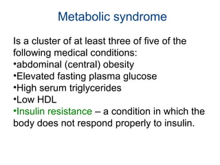 Is a cluster of at least three of five of the
following medical conditions:
•abdominal (central) obesity
•Elevated fasting plasma glucose
•High serum triglycerides
•Low HDL
•Insulin resistance – a condition in which the
body does not respond properly to insulin.
Metabolic syndrome
 