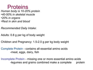 Human body is 10-20% protein
•40-50% in skeletal muscle
•20% in organs
•Rest in skin and blood
Recommended Daily Intake:
Adults: 0.8 g per kg of body weight
Children and Pregnancy: 1.5-2.0 g per kg body weight
Complete Protein - contains all essential amino acids
-meat, eggs, dairy, fish
Incomplete Protein - missing one or more essential amino acids
-legumes and grains combined make a complete protein
Proteins
 