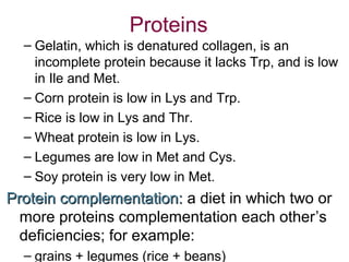 Proteins
– Gelatin, which is denatured collagen, is an
incomplete protein because it lacks Trp, and is low
in Ile and Met.
– Corn protein is low in Lys and Trp.
– Rice is low in Lys and Thr.
– Wheat protein is low in Lys.
– Legumes are low in Met and Cys.
– Soy protein is very low in Met.
Protein complementation:Protein complementation: a diet in which two or
more proteins complementation each other’s
deficiencies; for example:
– grains + legumes (rice + beans)
 