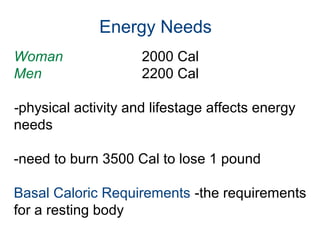 Energy Needs
Woman 2000 Cal
Men 2200 Cal
-physical activity and lifestage affects energy
needs
-need to burn 3500 Cal to lose 1 pound
Basal Caloric Requirements -the requirements
for a resting body
 