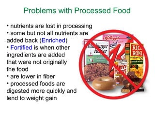 Problems with Processed Food
• nutrients are lost in processing
• some but not all nutrients are
added back (Enriched)
• Fortified is when other
ingredients are added
that were not originally
the food
• are lower in fiber
• processed foods are
digested more quickly and
lend to weight gain
 