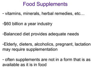 Food Supplements
- vitamins, minerals, herbal remedies, etc…
-$60 billion a year industry
-Balanced diet provides adequate needs
-Elderly, dieters, alcoholics, pregnant, lactation
may require supplementation
- often supplements are not in a form that is as
available as it is in food
 