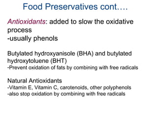 Food Preservatives cont….
Antioxidants: added to slow the oxidative
process
-usually phenols
Butylated hydroxyanisole (BHA) and butylated
hydroxytoluene (BHT)
-Prevent oxidation of fats by combining with free radicals
Natural Antioxidants
-Vitamin E, Vitamin C, carotenoids, other polyphenols
-also stop oxidation by combining with free radicals
 