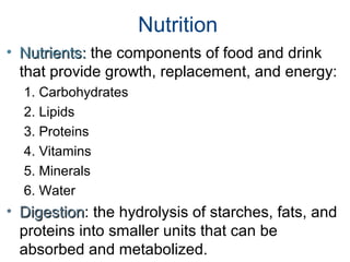 Nutrition
• Nutrients:Nutrients: the components of food and drink
that provide growth, replacement, and energy:
1. Carbohydrates
2. Lipids
3. Proteins
4. Vitamins
5. Minerals
6. Water
• DigestionDigestion: the hydrolysis of starches, fats, and
proteins into smaller units that can be
absorbed and metabolized.
 