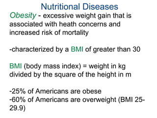 Nutritional Diseases
Obesity - excessive weight gain that is
associated with heath concerns and
increased risk of mortality
-characterized by a BMI of greater than 30
BMI (body mass index) = weight in kg
divided by the square of the height in m
-25% of Americans are obese
-60% of Americans are overweight (BMI 25-
29.9)
 
