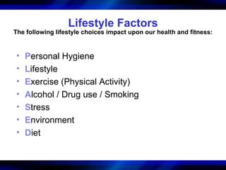 Lifestyle Factors
The following lifestyle choices impact upon our health and fitness:


•   Personal Hygiene
•   Lifestyle
•   Exercise (Physical Activity)
•   Alcohol / Drug use / Smoking
•   Stress
•   Environment
•   Diet
 