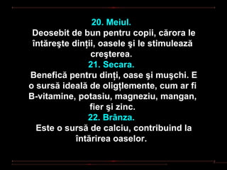 20. Meiul.
 Deosebit de bun pentru copii, cărora le
 întăreşte dinţii, oasele şi le stimulează
                creşterea.
               21. Secara.
Benefică pentru dinţi, oase şi muşchi. E
o sursă ideală de oligţlemente, cum ar fi
B-vitamine, potasiu, magneziu, mangan,
                fier şi zinc.
               22. Brânza.
  Este o sursă de calciu, contribuind la
            întărirea oaselor.
 