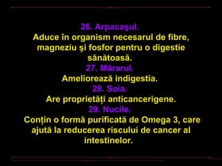 26. Arpacaşul.
  Aduce în organism necesarul de fibre,
   magneziu şi fosfor pentru o digestie
                sănătoasă.
                27. Mărarul.
         Ameliorează indigestia.
                  28. Soia.
     Are proprietăţi anticancerigene.
                 29. Nucile.
Conţin o formă purificată de Omega 3, care
 ajută la reducerea riscului de cancer al
               intestinelor.
 