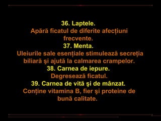 36. Laptele.
     Apără ficatul de diferite afecţiuni
                  frecvente.
                  37. Menta.
Uleiurile sale esenţiale stimulează secreţia
  biliară şi ajută la calmarea crampelor.
           38. Carnea de iepure.
             Degresează ficatul.
     39. Carnea de vită şi de mânzat.
  Conţine vitamina B, fier şi proteine de
               bună calitate.
 