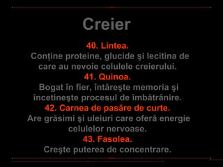 Creier
               40. Lintea.
 Conţine proteine, glucide şi lecitina de
  care au nevoie celulele creierului.
               41. Quinoa.
   Bogat în fier, întăreşte memoria şi
 încetineşte procesul de îmbătrânire.
    42. Carnea de pasăre de curte.
Are grăsimi şi uleiuri care oferă energie
          celulelor nervoase.
              43. Fasolea.
    Creşte puterea de concentrare.
 