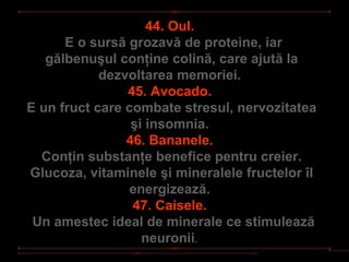 44. Oul.
      E o sursă grozavă de proteine, iar
   gălbenuşul conţine colină, care ajută la
            dezvoltarea memoriei.
                45. Avocado.
E un fruct care combate stresul, nervozitatea
                 şi insomnia.
                46. Bananele.
  Conţin substanţe benefice pentru creier.
Glucoza, vitaminele şi mineralele fructelor îl
                energizează.
                 47. Caisele.
 Un amestec ideal de minerale ce stimulează
                   neuronii.
 
