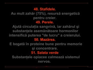 48. Stafidele.
  Au mult zahăr (75%), resursă energetică
                pentru creier.
                  49. Perele.
   Ajută circulaţia sangvină, iar zahărul şi
   substanţele asemănătoare hormonilor
intensifică puterea "de lucru" a creierului.
                50. Mazărea.
 E bogată în proteine bune pentru memorie
               şi concentrare.
              51. Salata verde
  Substanţele opiacee calmează sistemul
                   nervos.
 