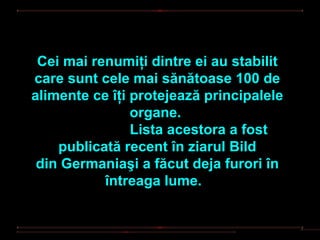 Cei mai renumiţi dintre ei au stabilit
care sunt cele mai sănătoase 100 de
alimente ce îţi protejează principalele
                organe.
                Lista acestora a fost
    publicată recent în ziarul Bild
 din Germaniaşi a făcut deja furori în
           întreaga lume.
 