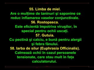 55. Limba de miel.
Are o mulţime de taninuri şi saponine ce
reduc inflamarea vaselor conjunctivale.
             56. Rostopasca.
   Este eficientă împotriva viruşilor, în
        special pentru ochii uscaţi.
                57. Gutuia.
Cu pectină şi calciu, e bună pentru alergii
             şi febra fânului.
58. Iarba de silur (Euphrasia Officinalis).
   Calmează ochii în cazul persoanele
     tensionate, care stau mult în faţa
              calculatorului.
 