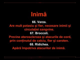 Inimă
                66. Varza.
Are mult potasiu şi fier, necesare inimii şi
          circulaţiei sangvine.
              67. Broccoli.
Previne ateroscleroza şi atacurile de cord,
prin conţinutul de calciu, fier şi caroten.
              68. Ridichea.
  Apără împotriva atacurilor de inimă.
 