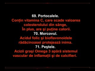 69. Portocalele.
Conţin vitamina C, care scade valoarea
       colesterolului din sânge,
     În plus, are şi puţine calorii.
             70. Morcovul.
    Acidul folic şi bioflavonoidele
   rădăcinoasei protejează inima.
              71. Peştele.
 Acizii graşi Omega 3 apără sistemul
vascular de inflamaţii şi de calcifieri.
 