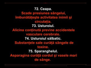 72. Ceapa.
       Scade presiunea sângelui,
  îmbunătăţeşte activitatea inimii şi
               circulaţia.
             73. Usturoiul.
 Alicina conţinută previne accidentele
          vasculare cerebrale.
         74. Usturoiul sălbatic.
  Substanţele sale curăţă sângele de
                 toxine.
           75. Sparanghelul.
Asparagina curăţă cordul şi vasele mari
               de sânge.
 