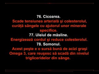 76. Cicoarea.
 Scade tensiunea arterială şi colesterolul,
 curăţă sângele cu ajutorul unor minerale
                 specifice.
           77. Uleiul de măsline.
Energizează cordul şi reduce colesterolul.
               78. Somonul.
 Acest peşte e o sursă bună de acizi graşi
Omega 3, care reuşesc să scadă din nivelul
        trigliceridelor din sânge.
 