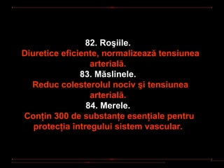 82. Roşiile.
Diuretice eficiente, normalizează tensiunea
                  arterială.
               83. Măslinele.
  Reduc colesterolul nociv şi tensiunea
                  arterială.
                 84. Merele.
Conţin 300 de substanţe esenţiale pentru
   protecţia întregului sistem vascular.
 