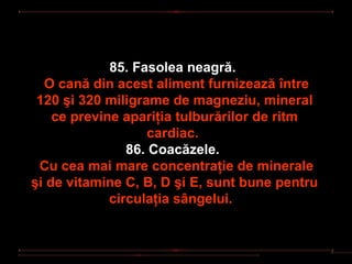 85. Fasolea neagră.
  O cană din acest aliment furnizează între
 120 şi 320 miligrame de magneziu, mineral
    ce previne apariţia tulburărilor de ritm
                   cardiac.
                86. Coacăzele.
 Cu cea mai mare concentraţie de minerale
şi de vitamine C, B, D şi E, sunt bune pentru
             circulaţia sângelui.
 