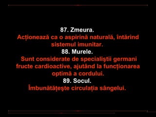 87. Zmeura.
 Acţionează ca o aspirină naturală, întărind
             sistemul imunitar.
                 88. Murele.
  Sunt considerate de specialiştii germani
fructe cardioactive, ajutând la funcţionarea
             optimă a cordului.
                 89. Socul.
     Îmbunătăţeşte circulaţia sângelui.
 
