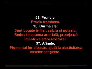 95. Prunele.
             Previn tromboza.
              96. Curmalele.
   Sunt bogate în fier, calciu şi potasiu.
   Reduc tensiunea arterială, protejează
         împotriva aterosclerozei.
                97. Afinele.
Pigmentul lor albastru ajută la elasticitatea
            vaselor sangvine.
 