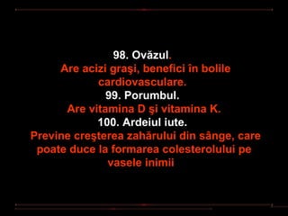 98. Ovăzul.
     Are acizi graşi, benefici în bolile
            cardiovasculare.
              99. Porumbul.
      Are vitamina D şi vitamina K.
            100. Ardeiul iute.
Previne creşterea zahărului din sânge, care
 poate duce la formarea colesterolului pe
              vasele inimii
 