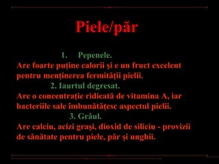 Piele/păr
              1.
                  Pepenele.
Are foarte puţine calorii şi e un fruct excelent
pentru menţinerea fermităţii pielii.
          2. Iaurtul degresat. 
Are o concentraţie ridicată de vitamina A, iar
bacteriile sale îmbunătăţesc aspectul pielii.
                 3. Grâul.
Are calciu, acizi graşi, dioxid de siliciu - provizii
de sănătate pentru piele, păr şi unghii.
 