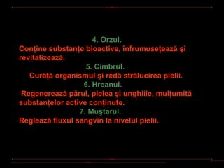 4. Orzul.
Conţine substanţe bioactive, înfrumuseţează şi
revitalizează.
                   5. Cimbrul.
   Curăţă organismul şi redă strălucirea pielii.
                  6. Hreanul.
 Regenerează părul, pielea şi unghiile, mulţumită
substanţelor active conţinute.
                 7. Muştarul.
Reglează fluxul sangvin la nivelul pielii.
 