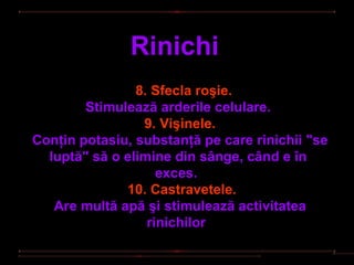 Rinichi
                8. Sfecla roşie.
        Stimulează arderile celulare.
                 9. Vişinele.
Conţin potasiu, substanţă pe care rinichii "se
  luptă" să o elimine din sânge, când e în
                    exces.
              10. Castravetele.
   Are multă apă şi stimulează activitatea
                  rinichilor
 