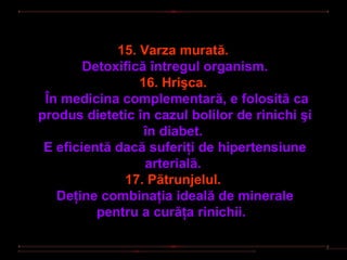 15. Varza murată.
        Detoxifică întregul organism.
                 16. Hrişca.
 În medicina complementară, e folosită ca
produs dietetic în cazul bolilor de rinichi şi
                  în diabet.
 E eficientă dacă suferiţi de hipertensiune
                  arterială.
              17. Pătrunjelul.
   Deţine combinaţia ideală de minerale
          pentru a curăţa rinichii.
 