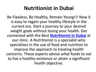 Nutritionist in Dubai
Be Flawless, Be Healthy, Remain Young!!! Now it
is easy to regain your healthy lifestyle in the
current era. Start a journey to your desired
weight goals without losing your health. Get
connected with the Best Nutritionist in Dubai at
our clinic. A Nutritionist is a specialist who
specialises in the use of food and nutrition to
improve the approach to treating health
concerns. These experts advise what foods to eat
to live a healthy existence or attain a significant
health objective.
 