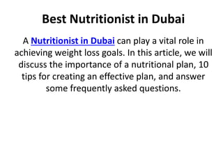 Best Nutritionist in Dubai
A Nutritionist in Dubai can play a vital role in
achieving weight loss goals. In this article, we will
discuss the importance of a nutritional plan, 10
tips for creating an effective plan, and answer
some frequently asked questions.
 