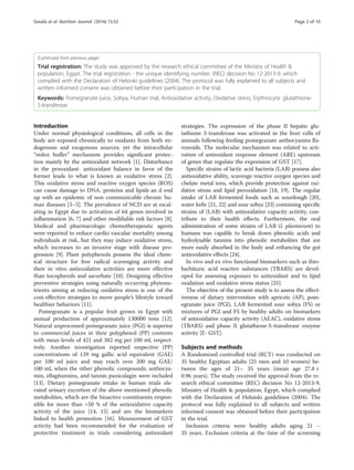 (Continued from previous page)
Trial registration: The study was approved by the research ethical committee of the Ministry of Health &
population, Egypt. The trial registration - the unique identifying number. (REC) decision No 12-2013-9, which
complied with the Declaration of Helsinki guidelines (2004). The protocol was fully explained to all subjects and
written informed consent was obtained before their participation in the trial.
Keywords: Pomegranate juice, Sobya, Human trial, Antioxidative activity, Oxidative stress, Erythrocytic glutathione-
S-transferase
Introduction
Under normal physiological conditions, all cells in the
body are exposed chronically to oxidants from both en-
dogenous and exogenous sources; yet the intracellular
“redox buffer” mechanism provides significant protec-
tion mainly by the antioxidant network [1]. Disturbance
in the prooxidant- antioxidant balance in favor of the
former leads to what is known as oxidative stress [2].
This oxidative stress and reactive oxygen species (ROS)
can cause damage to DNA, proteins and lipids an d end
up with an epidemic of non communicable chronic hu-
man diseases [3–5]. The prevalence of NCD are at escal-
ating in Egypt due to activation of 64 genes involved in
inflammation [6, 7] and other modifiable risk factors [8].
Medical and pharmacologic chemotherapeutic agents
were reported to reduce cardio vascular mortality among
individuals at risk, but they may induce oxidative stress,
which increases to an invasive stage with disease pro-
gression [9]. Plant polyphenols possess the ideal chem-
ical structure for free radical scavenging activity and
their in vitro antioxidative activities are more effective
than tocopherols and ascorbate [10]. Designing effective
preventive strategies using naturally occurring phytonu-
trients aiming at reducing oxidative stress is one of the
cost-effective strategies to move people’s lifestyle toward
healthier behaviors [11].
Pomegranate is a popular fruit grown in Egypt with
annual production of approximately 130000 tons [12].
Natural unprocessed pomegranate juice (PGJ) is superior
to commercial juices in their polyphenol (PP) contents
with mean levels of 421 and 382 mg per 100 ml, respect-
ively. Another investigation reported respective (PP)
concentrations of 139 mg gallic acid equivalent (GAE)
per 100 ml juice and may reach over 200 mg GAE/
100 ml, when the other phenolic compounds; anthocya-
min, ellagitannins, and tannin punicalagin were included
[13]. Dietary pomegranate intake in human trials ele-
vated urinary excretion of the above mentioned phenolic
metabolites, which are the bioactive constituents respon-
sible for more than >50 % of the antioxidative capacity
activity of the juice [14, 15] and are the biomarkers
linked to health promotion [16]. Measurement of GST
activity had been recommended for the evaluation of
protective treatment in trials considering antioxidant
strategies. The expression of the phase II hepatic glu-
tathione S-transferase was activated in the liver cells of
animals following feeding pomegranate anthocyanins fla-
vonoids. The molecular mechanism was related to acti-
vation of antioxidant response element (ARE) upstream
of genes that regulate the expression of GST [17].
Specific strains of lactic acid bacteria (LAB) possess also
antioxidative ability, scavenge reactive oxygen species and
chelate metal ions, which provide protection against oxi-
dative stress and lipid peroxidation [18, 19]. The regular
intake of LAB fermented foods such as sourdough [20],
water kefir [21, 22] and sour sobya [23] containing specific
strains of (LAB) with antioxidative capacity activity, con-
tribute to their health effects. Furthermore, the oral
administration of some strains of LAB (L plantarum) to
humans was capable to break down phenolic acids and
hydrolysable tannins into phenolic metabolites that are
more easily absorbed in the body and enhancing the gut
antioxidative effects [24].
In vivo and ex vivo functional biomarkers such as thio-
barbituric acid reactive substances (TBARS) are devel-
oped for assessing exposure to antioxidant and to lipid
oxidation and oxidative stress status [25].
The objective of the present study is to assess the effect-
iveness of dietary intervention with apricots (AP), pom-
egranate juice (PGJ), LAB fermented sour sobya (FS) or
mixtures of PGJ and FS by healthy adults on biomarkers
of antioxidative capacity activity (AEAC), oxidative stress
(TBARS) and phase II glutathione-S-transferase enzyme
activity [E- GST].
Subjects and methods
A Randomized controlled trial (RCT) was conducted on
35 healthy Egyptian adults (25 men and 10 women) be-
tween the ages of 21– 35 years (mean age 27.8 ±
0.96 years). The study received the approval from the re-
search ethical committee (REC) decision No 12-2013-9,
Ministry of Health & population, Egypt, which complied
with the Declaration of Helsinki guidelines (2004). The
protocol was fully explained to all subjects and written
informed consent was obtained before their participation
in the trial.
Inclusion criteria were healthy adults aging 21 –
35 years. Exclusion criteria at the time of the screening
Gouda et al. Nutrition Journal (2016) 15:52 Page 2 of 10
 