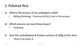 2. Polished Rice
a) What is the process it has undergone called
• Milling (Polishing), Thiamine (Vit B1) is lost in this process
b) Which process can save these losses?
• Parboiling
c) Give the carbohydrate & Protein content of 100g of this item
• 78 gm % & 6.8 gm %
22-Jul-17 SPOTTERS 12
 