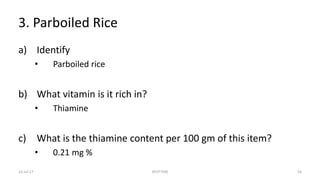 3. Parboiled Rice
a) Identify
• Parboiled rice
b) What vitamin is it rich in?
• Thiamine
c) What is the thiamine content per 100 gm of this item?
• 0.21 mg %
22-Jul-17 SPOTTERS 16
 