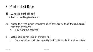 3. Parboiled Rice
d) What is Parboiling?
• Partial cooking in steam
e) Name the technique recommended by Central food technological
research Institute.
• Hot soaking process
f) Write one advantage of Parboiling
• Preserves the nutritive quality and resistant to insect invasion.
22-Jul-17 SPOTTERS 17
 
