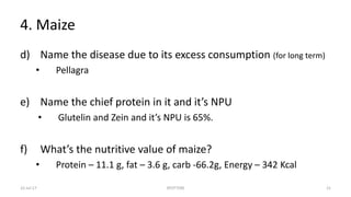 4. Maize
d) Name the disease due to its excess consumption (for long term)
• Pellagra
e) Name the chief protein in it and it’s NPU
• Glutelin and Zein and it’s NPU is 65%.
f) What’s the nutritive value of maize?
• Protein – 11.1 g, fat – 3.6 g, carb -66.2g, Energy – 342 Kcal
22-Jul-17 SPOTTERS 21
 