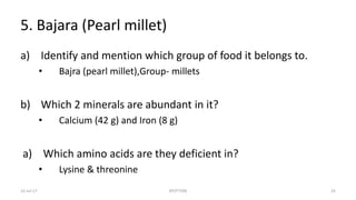 5. Bajara (Pearl millet)
a) Identify and mention which group of food it belongs to.
• Bajra (pearl millet),Group- millets
b) Which 2 minerals are abundant in it?
• Calcium (42 g) and Iron (8 g)
a) Which amino acids are they deficient in?
• Lysine & threonine
22-Jul-17 SPOTTERS 25
 