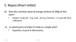 5. Bajara (Pearl millet)
d) Give the nutritive value & energy content of 100g of this
item?
• Protein 11.6g, fat – 5 g, carb – 67.5 g, minerals – 2.3 g & 361 KCal
/100 gram
e) In which parts of India it’s had as a staple diet?
• Rajasthan, Gujarat & Maharashtra
22-Jul-17 SPOTTERS 26
 