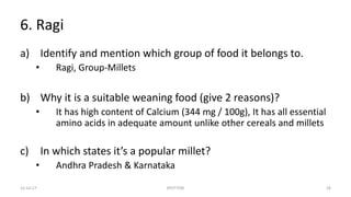 6. Ragi
a) Identify and mention which group of food it belongs to.
• Ragi, Group-Millets
b) Why it is a suitable weaning food (give 2 reasons)?
• It has high content of Calcium (344 mg / 100g), It has all essential
amino acids in adequate amount unlike other cereals and millets
c) In which states it’s a popular millet?
• Andhra Pradesh & Karnataka
22-Jul-17 SPOTTERS 28
 